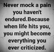 never mock a pain you haven 't endured because when life hits you you might become everything you ever criticized .