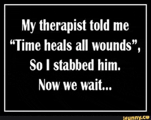 a therapist told me that time heals all wounds , so i stabbed him . now we wait .