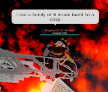 a firefighter in a video game says " i see a family of 6 inside burnt to a crisp " .