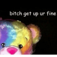 a rainbow teddy bear with the words `` bitch get up ur fine '' above it .