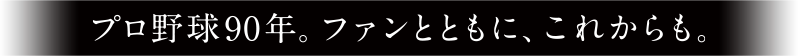 プロ野球90年。ファンとともに、これからも