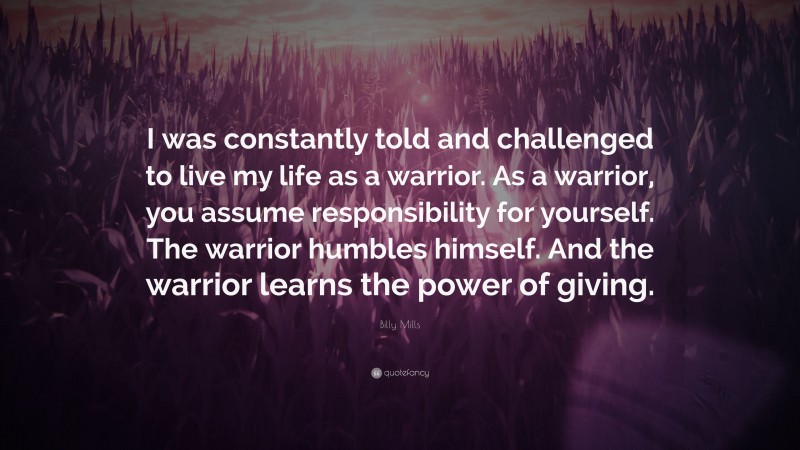 Billy Mills Quote: “I was constantly told and challenged to live my life as a warrior. As a warrior, you assume responsibility for yourself. The warrior humbles himself. And the warrior learns the power of giving.”