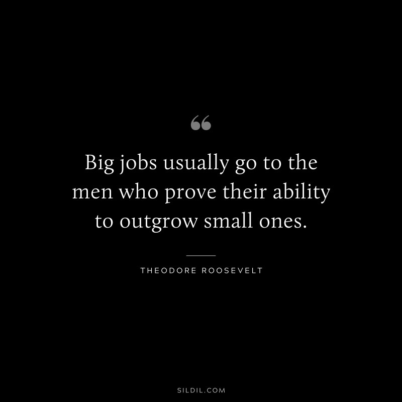 Big jobs usually go to the men who prove their ability to outgrow small ones.