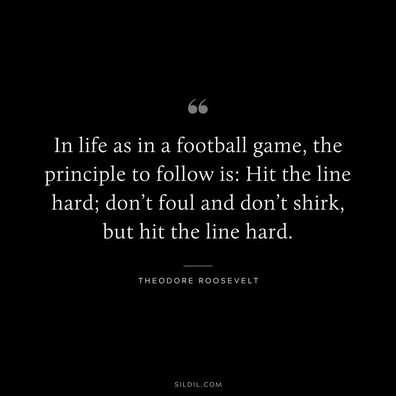 In life as in a football game, the principle to follow is: Hit the line hard; don’t foul and don’t shirk, but hit the line hard.