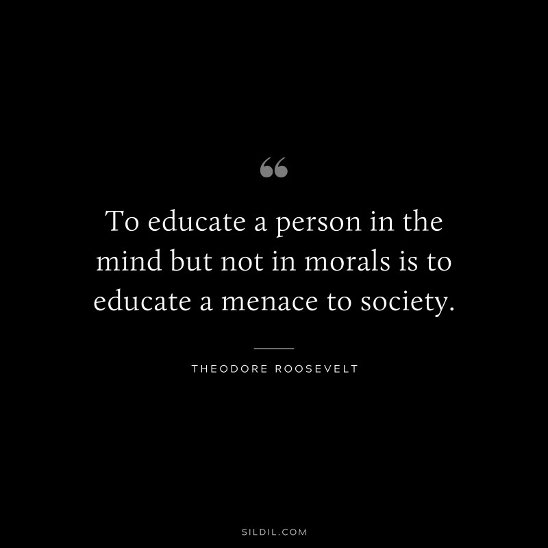 To educate a person in the mind but not in morals is to educate a menace to society.