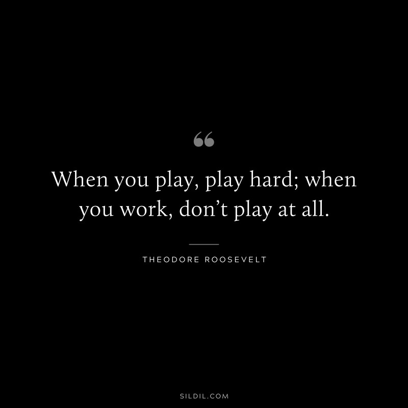 When you play, play hard; when you work, don’t play at all.