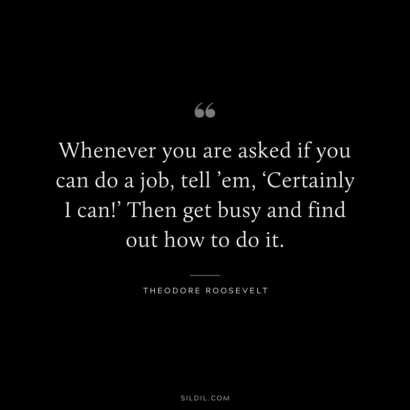 Whenever you are asked if you can do a job, tell ’em, ‘Certainly I can!’ Then get busy and find out how to do it.