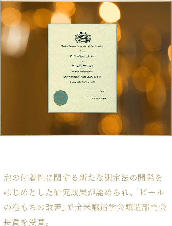 泡への飽くなき研究 泡の付着性に関する新たな測定法の開発をはじめとした研究成果が認められ、「ビールの泡もちの改善」で全米醸造学会醸造部門会長賞を受賞。