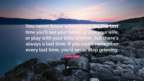 List 100 wise famous quotes about you will never know: Jonathan Tropper Quote: "You never know when it will be the last time you'll see your father, or ...