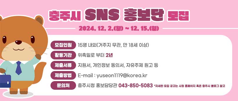 충주시 SNS 홍보단 모집
2024. 12. 2.(월) ~ 12. 15.(일)
모집인원 15명 내외(거주지 무관, 만 18세 이상)
활동기관 위촉일로 부터 2년
제출서류 지원서, 개인정보 동의서, 자유주제 원고 등
제출방법 E-mail : yuseon1119@korea.kr
문의처 충주시청 홍보담당관 043-850-5083 *자세한 모집 공고는 시청 홈페이지 혹은 충주시 블로그 참고