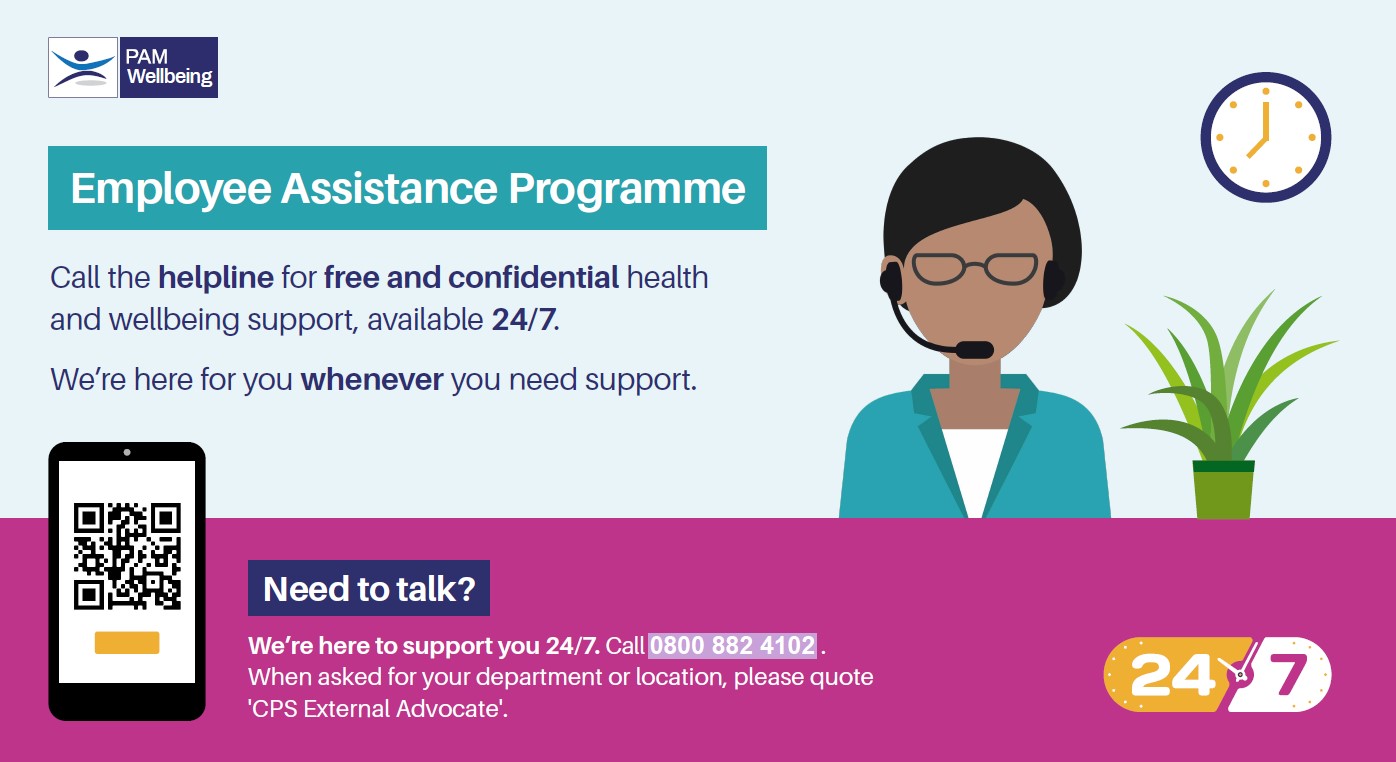 PAM Wellbeing: Employee Assistance Programme: Call the helpline for free and confidential health and wellbeing support, available 24/7. We're here for whenever you need support. Call 0800 882 4102. When asked for your department or location, please quote 'CPS External Advocate'.